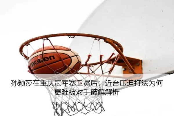 孙颖莎在重庆冠军赛卫冕后：近台压迫打法为何更难被对手破解解析