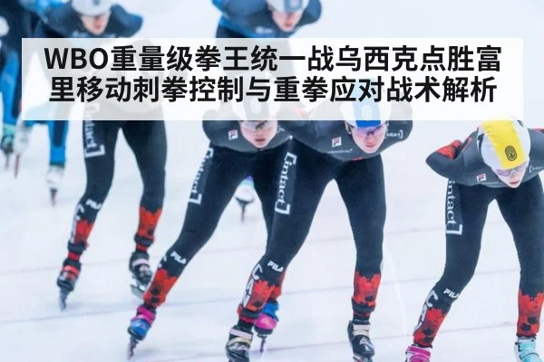 WBO重量级拳王统一战乌西克点胜富里移动刺拳控制与重拳应对战术解析
