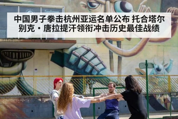 中国男子拳击杭州亚运名单公布 托合塔尔别克·唐拉提汗领衔冲击历史最佳战绩